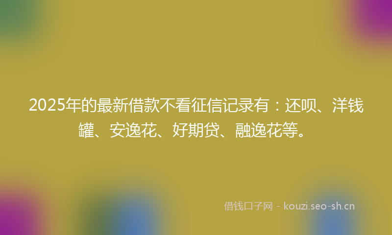 2025年的最新借款不看征信记录有：还呗、洋钱罐、安逸花、好期贷、融逸花等。