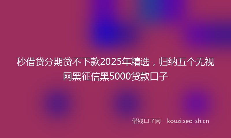 秒借贷分期贷不下款2025年精选，归纳五个无视网黑征信黑5000贷款口子