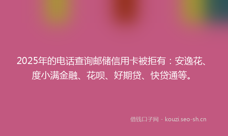 2025年的电话查询邮储信用卡被拒有：安逸花、度小满金融、花呗、好期贷、快贷通等。