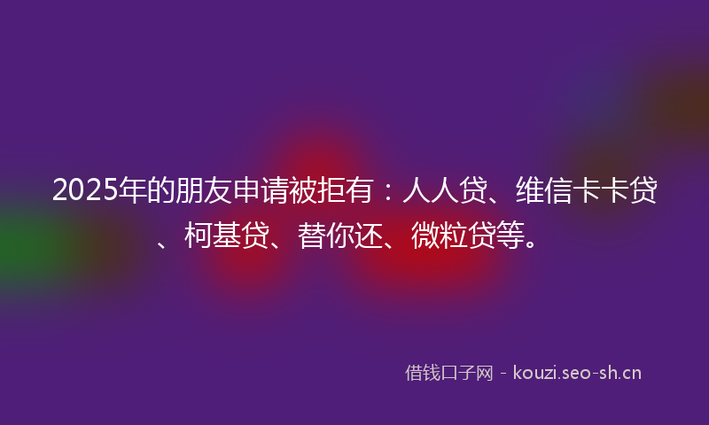 2025年的朋友申请被拒有：人人贷、维信卡卡贷、柯基贷、替你还、微粒贷等。