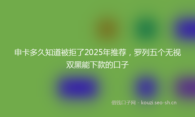 申卡多久知道被拒了2025年推荐,罗列五个无视双黑能下款的口子