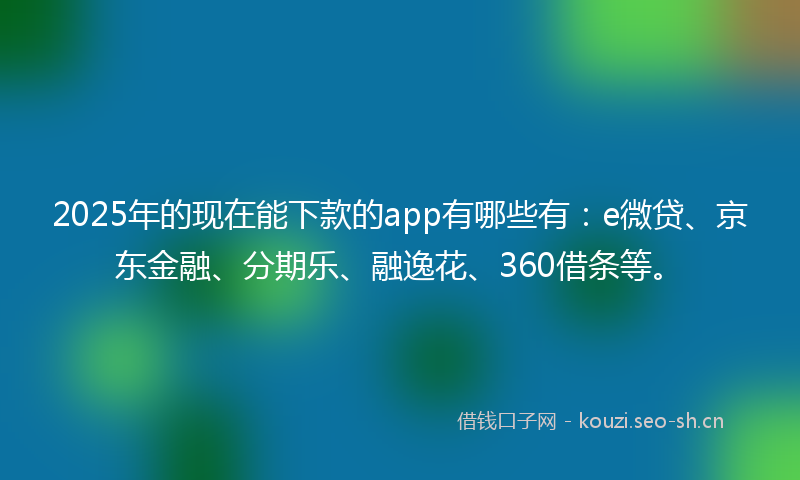 2025年的现在能下款的app有哪些有：e微贷、京东金融、分期乐、融逸花、360借条等。