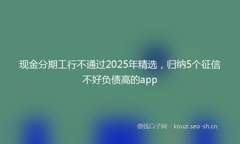 现金分期工行不通过2025年精选，归纳5个征信不好负债高的app