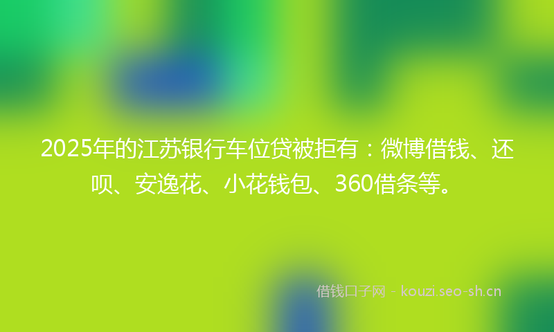 2025年的江苏银行车位贷被拒有：微博借钱、还呗、安逸花、小花钱包、360借条等。