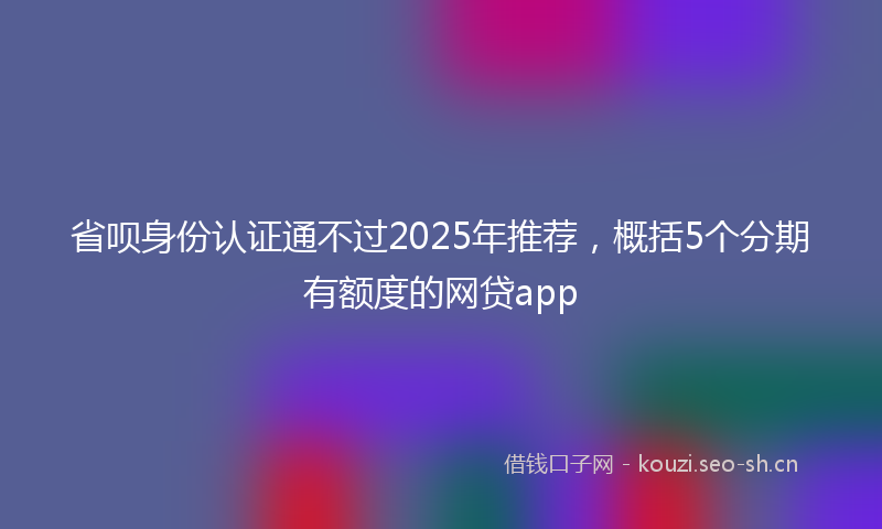 省呗身份认证通不过2025年推荐，概括5个分期有额度的网贷app