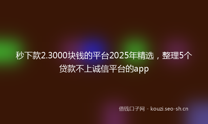 秒下款2.3000块钱的平台2025年精选,整理5个贷款不上诚信平台的app