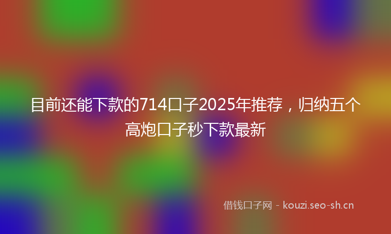 目前还能下款的714口子2025年推荐，归纳五个高炮口子秒下款最新