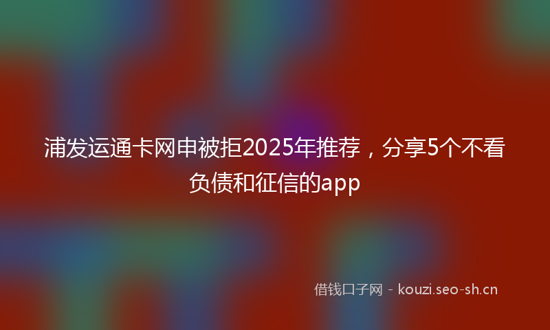 浦发运通卡网申被拒2025年推荐，分享5个不看负债和征信的app
