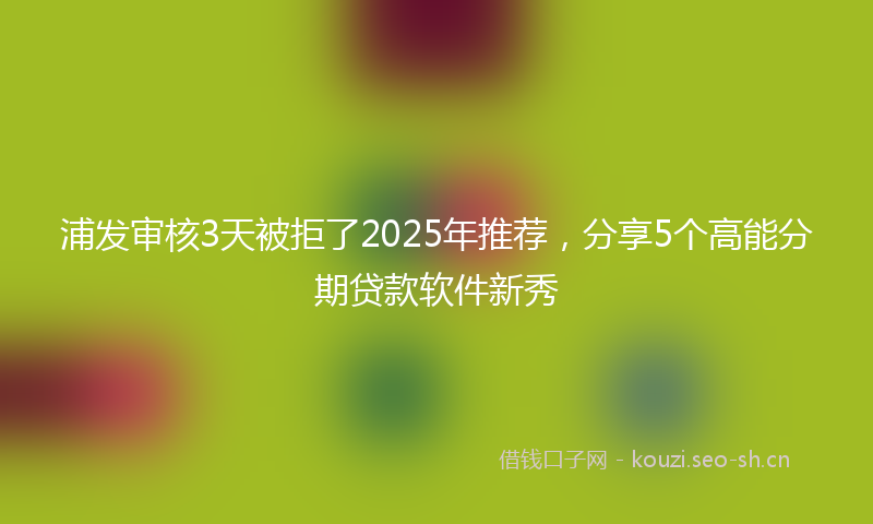 浦发审核3天被拒了2025年推荐，分享5个高能分期贷款软件新秀