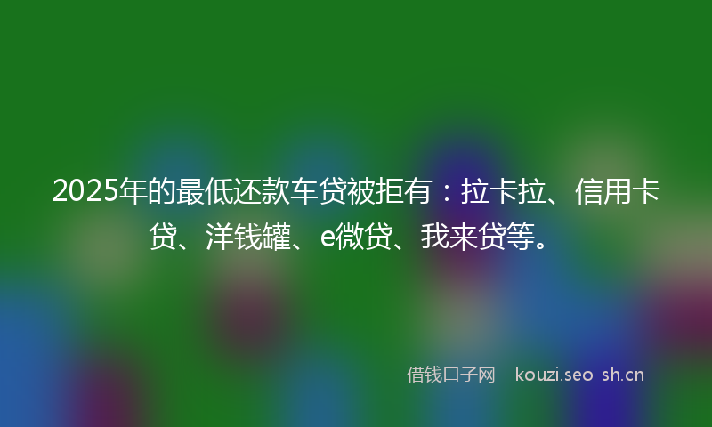 2025年的最低还款车贷被拒有：拉卡拉、信用卡贷、洋钱罐、e微贷、我来贷等。