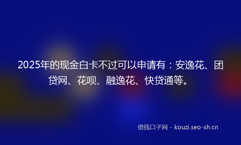 2025年的现金白卡不过可以申请有：安逸花、团贷网、花呗、融逸花、快贷通等。