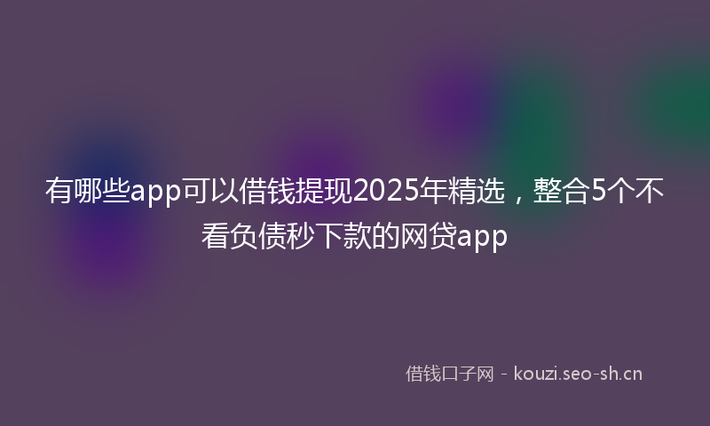 有哪些app可以借钱提现2025年精选，整合5个不看负债秒下款的网贷app