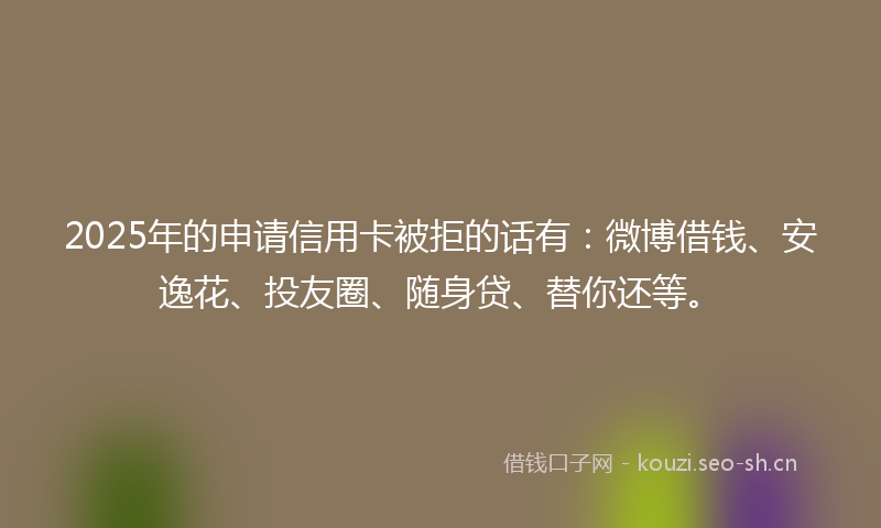 2025年的申请信用卡被拒的话有：微博借钱、安逸花、投友圈、随身贷、替你还等。