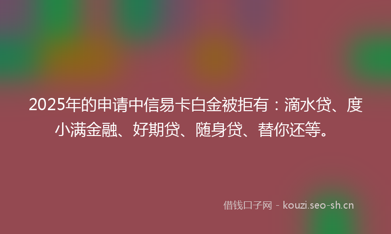 2025年的申请中信易卡白金被拒有：滴水贷、度小满金融、好期贷、随身贷、替你还等。