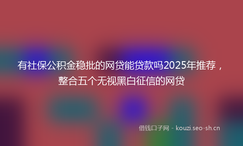 有社保公积金稳批的网贷能贷款吗2025年推荐,整合五个无视黑白征信的网贷