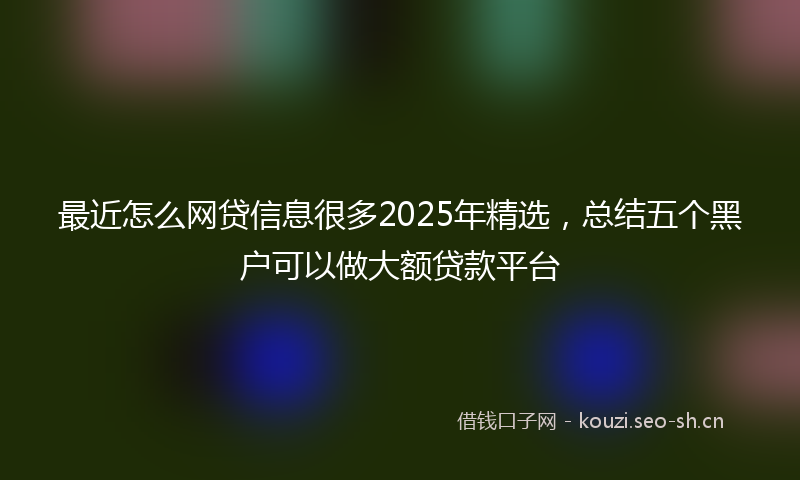 最近怎么网贷信息很多2025年精选，总结五个黑户可以做大额贷款平台