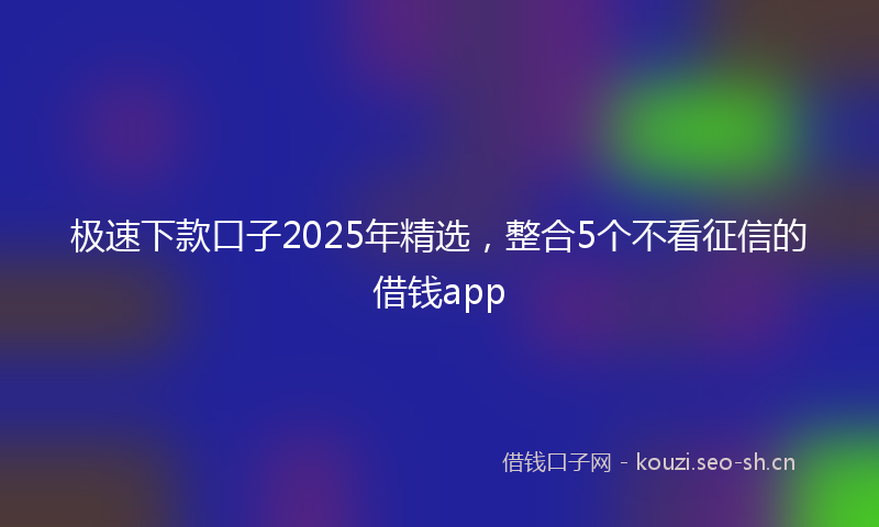 极速下款口子2025年精选，整合5个不看征信的借钱app