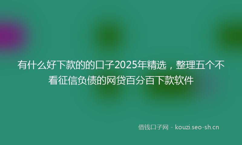 有什么好下款的的口子2025年精选，整理五个不看征信负债的网贷百分百下款软件