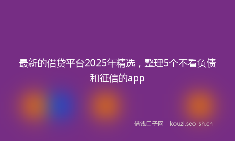 最新的借贷平台2025年精选，整理5个不看负债和征信的app