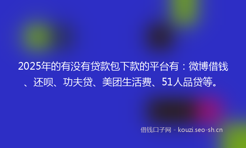 2025年的有没有贷款包下款的平台有：微博借钱、还呗、功夫贷、美团生活费、51人品贷等。