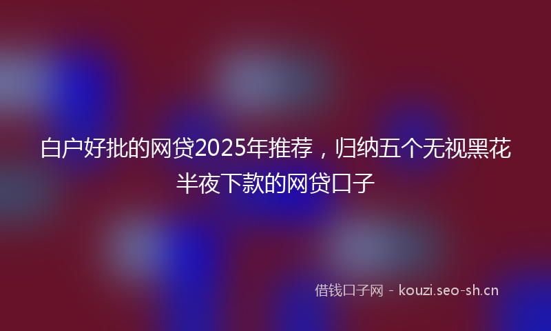 白户好批的网贷2025年推荐，归纳五个无视黑花半夜下款的网贷口子