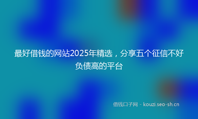最好借钱的网站2025年精选，分享五个征信不好负债高的平台