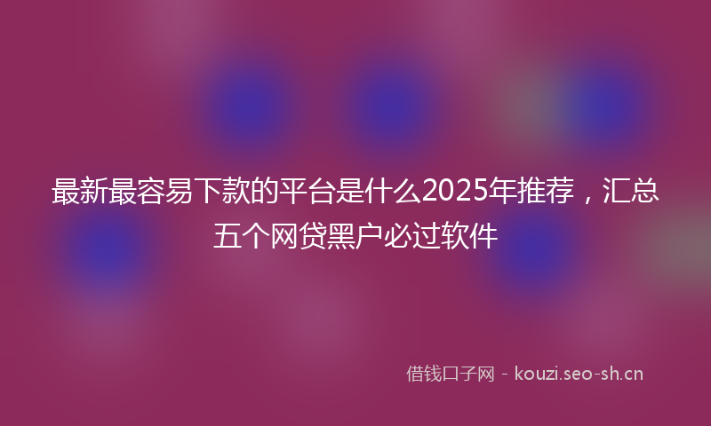 最新最容易下款的平台是什么2025年推荐，汇总五个网贷黑户必过软件