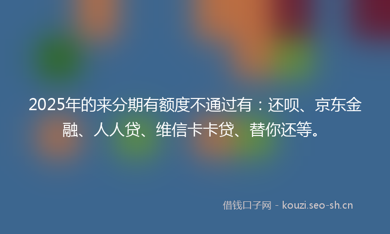 2025年的来分期有额度不通过有：还呗、京东金融、人人贷、维信卡卡贷、替你还等。