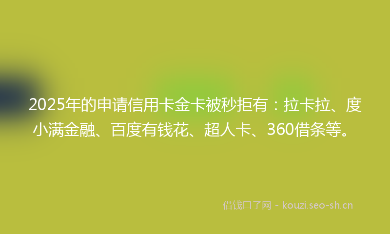 2025年的申请信用卡金卡被秒拒有：拉卡拉、度小满金融、百度有钱花、超人卡、360借条等。