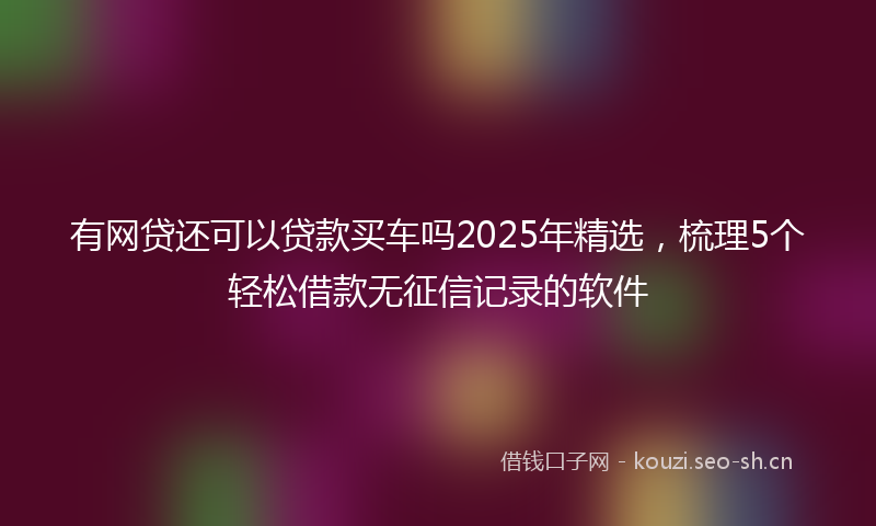 有网贷还可以贷款买车吗2025年精选，梳理5个轻松借款无征信记录的软件