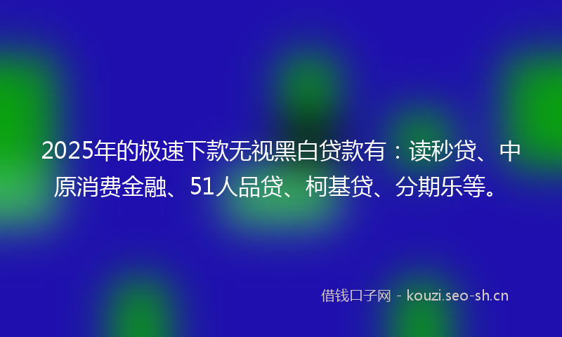 2025年的极速下款无视黑白贷款有：读秒贷、中原消费金融、51人品贷、柯基贷、分期乐等。