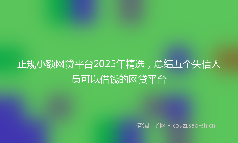 正规小额网贷平台2025年精选,总结五个失信人员可以借钱的网贷平台