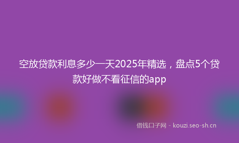 空放贷款利息多少一天2025年精选，盘点5个贷款好做不看征信的app