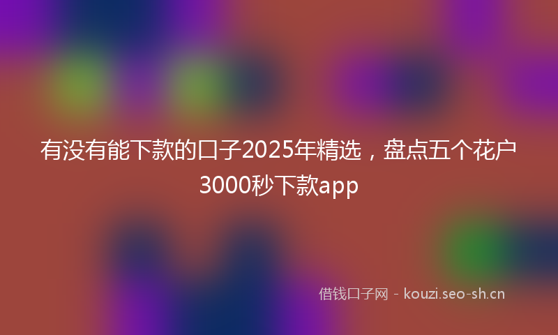 有没有能下款的口子2025年精选，盘点五个花户3000秒下款app