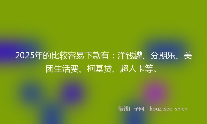 2025年的比较容易下款有：洋钱罐、分期乐、美团生活费、柯基贷、超人卡等。
