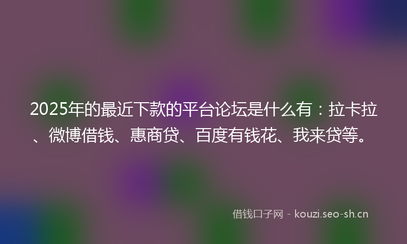 2025年的最近下款的平台论坛是什么有：拉卡拉、微博借钱、惠商贷、百度有钱花、我来贷等。