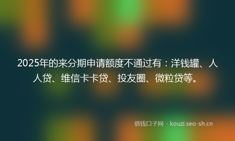 2025年的来分期申请额度不通过有：洋钱罐、人人贷、维信卡卡贷、投友圈、微粒贷等。