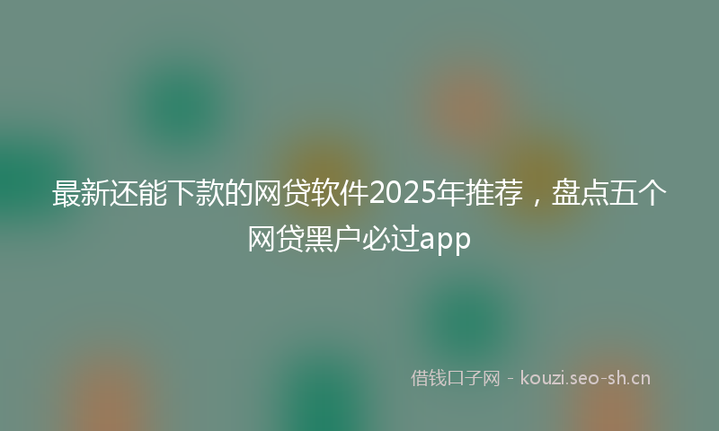 最新还能下款的网贷软件2025年推荐，盘点五个网贷黑户必过app