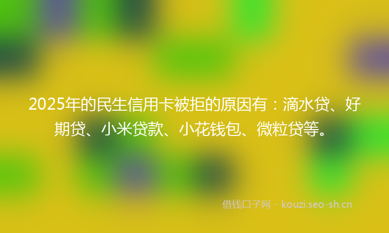 2025年的民生信用卡被拒的原因有:滴水贷、好期贷、小米贷款、小花钱包、微粒贷等。
