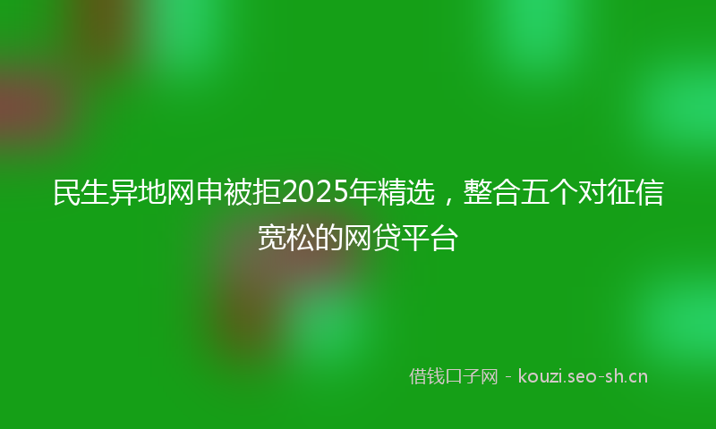 民生异地网申被拒2025年精选，整合五个对征信宽松的网贷平台