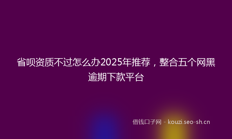省呗资质不过怎么办2025年推荐，整合五个网黑逾期下款平台