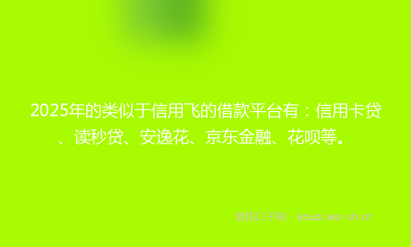 2025年的类似于信用飞的借款平台有：信用卡贷、读秒贷、安逸花、京东金融、花呗等。