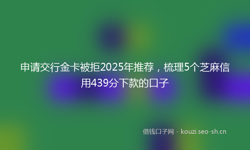 申请交行金卡被拒2025年推荐,梳理5个芝麻信用439分下款的口子