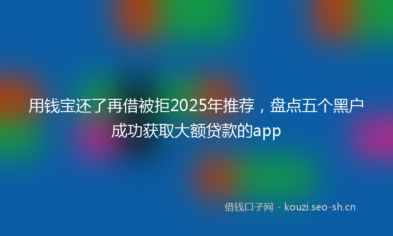 用钱宝还了再借被拒2025年推荐，盘点五个黑户成功获取大额贷款的app