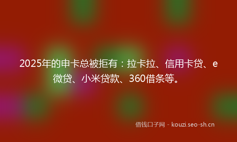 2025年的申卡总被拒有：拉卡拉、信用卡贷、e微贷、小米贷款、360借条等。