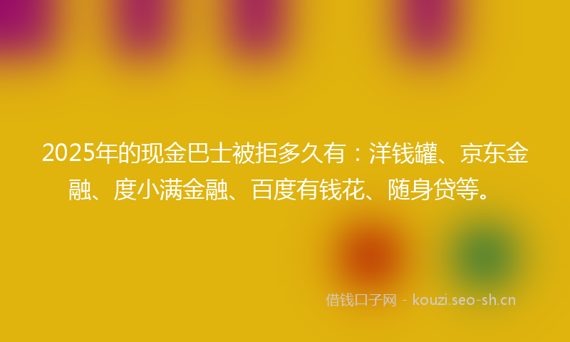 2025年的现金巴士被拒多久有：洋钱罐、京东金融、度小满金融、百度有钱花、随身贷等。