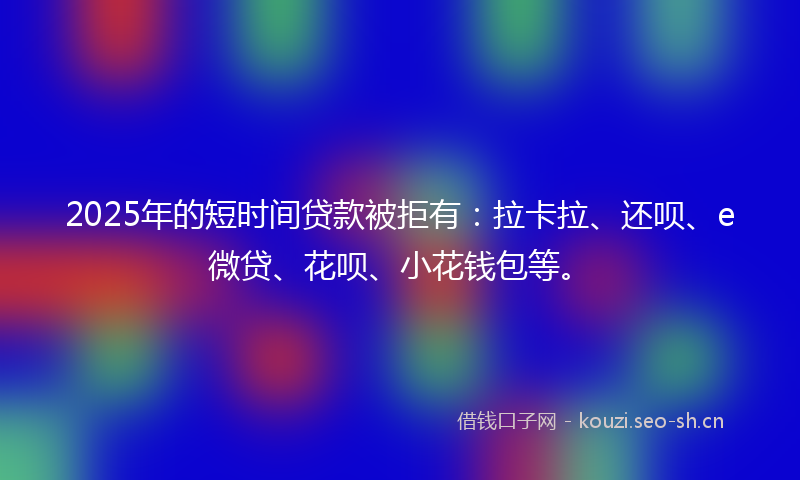 2025年的短时间贷款被拒有：拉卡拉、还呗、e微贷、花呗、小花钱包等。