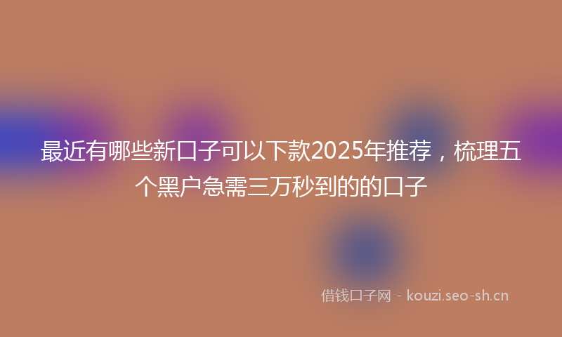 最近有哪些新口子可以下款2025年推荐，梳理五个黑户急需三万秒到的的口子