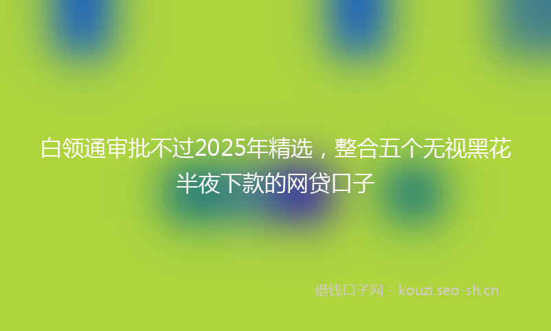 白领通审批不过2025年精选，整合五个无视黑花半夜下款的网贷口子