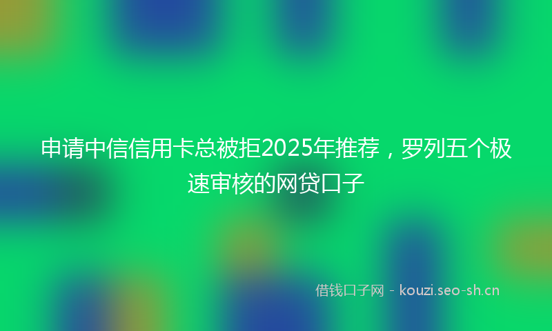 申请中信信用卡总被拒2025年推荐，罗列五个极速审核的网贷口子
